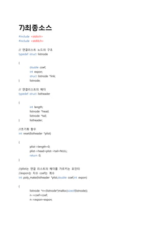 7)최종소스
#include <stdio.h>
#include <stdlib.h>


// 연결리스트 노드의 구조
typedef struct listnode


{
         double coef;
         int expon;
         struct listnode *link;
}        listnode;


// 연결리스트의 헤더
typedef struct listheader


{
         int length;
         listnode *head;
         listnode *tail;
}        listheader;


//초기화 함수
int reset(listheader *plist)


{
         plist->length=0;
         plist->head=plist->tail=NULL;
         return 0;
}


//plist는 연결 리스트의 헤더를 가르키는 포인터
//expon는 지수 coef는 계수
int poly_make(listheader *plist,double coef,int expon)


{
         listnode *n=(listnode*)malloc(sizeof(listnode));
         n->coef=coef;
         n->expon=expon;
 