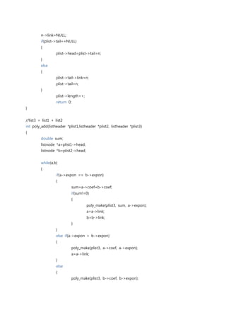 n->link=NULL;
         if(plist->tail==NULL)
         {
                   plist->head=plist->tail=n;
         }
         else
         {
                   plist->tail->link=n;
                   plist->tail=n;
         }
                   plist->length++;
                   return 0;
}


//list3 = list1 + list2
int poly_add(listheader *plist1,listheader *plist2, listheader *plist3)
{
         double sum;
         listnode *a=plist1->head;
         listnode *b=plist2->head;


         while(a,b)
         {
                   if(a->expon == b->expon)
                   {
                            sum=a->coef+b->coef;
                            if(sum!=0)
                            {
                                      poly_make(plist3, sum, a->expon);
                                      a=a->link;
                                      b=b->link;
                            }
                   }
                   else if(a->expon > b->expon)
                   {
                            poly_make(plist3, a->coef, a->expon);
                            a=a->link;
                   }
                   else
                   {
                            poly_make(plist3, b->coef, b->expon);
 
