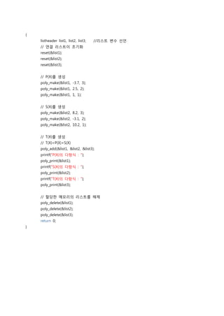 {
    listheader list1, list2, list3;   //리스트 변수 선언
    // 연결 리스트이 초기화
    reset(&list1);
    reset(&list2);
    reset(&list3);


    // P(X)를 생성
    poly_make(&list1, -3.7, 3);
    poly_make(&list1, 2.5, 2);
    poly_make(&list1, 1, 1);


    // S(X)를 생성
    poly_make(&list2, 8.2, 3);
    poly_make(&list2, -3.1, 2);
    poly_make(&list2, 10.2, 1);


    // T(X)를 생성
    // T(X)=P(X)+S(X)
    poly_add(&list1, &list2, &list3);
    printf("P(X)의 다항식 : ");
    poly_print(&list1);
    printf("S(X)의 다항식 : ");
    poly_print(&list2);
    printf("T(X)의 다항식 : ");
    poly_print(&list3);


    // 할당한 메모리의 리스트를 해제
    poly_delete(&list1);
    poly_delete(&list2);
    poly_delete(&list3);
    return 0;
}
 