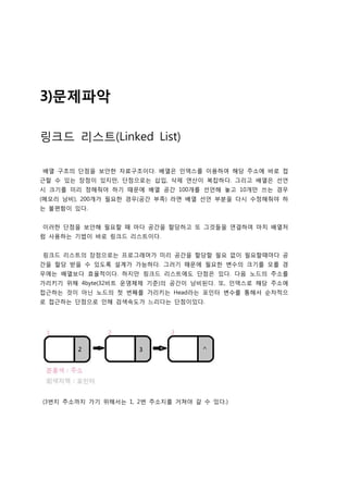 3)문제파악

링크드 리스트(Linked List)

배열 구조의 단점을 보안한 자료구조이다. 배열은 인덱스를 이용하여 해당 주소에 바로 접
근할 수 있는 장점이 있지만, 단점으로는 삽입, 삭제 연산이 복잡하다. 그리고 배열은 선언
시 크기를 미리 정해줘야 하기 때문에 배열 공간 100개를 선언해 놓고 10개만 쓰는 경우
(메모리 낭비), 200개가 필요한 경우(공간 부족) 라면 배열 선언 부분을 다시 수정해줘야 하
는 불편함이 있다.


이러한 단점을 보안해 필요할 때 마다 공간을 할당하고 또 그것들을 연결하여 마치 배열처
럼 사용하는 기법이 바로 링크드 리스트이다.


링크드 리스트의 장점으로는 프로그래머가 미리 공간을 할당할 필요 없이 필요할때마다 공
간을 할당 받을 수 있도록 설계가 가능하다. 그러기 때문에 필요한 변수의 크기를 모를 경
우에는 배열보다 효율적이다. 하지만 링크드 리스트에도 단점은 있다. 다음 노드의 주소를
가리키기 위해 4byte(32비트 운영체제 기준)의 공간이 낭비된다. 또, 인덱스로 해당 주소에
접근하는 것이 아닌 노드의 첫 번째를 가리키는 Head라는 포인터 변수를 통해서 순차적으
로 접근하는 단점으로 인해 검색속도가 느리다는 단점이있다.




(3번지 주소까지 가기 위해서는 1, 2번 주소지를 거쳐야 갈 수 있다.)
 