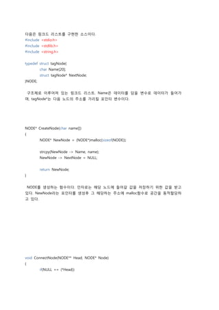 다음은 링크드 리스트를 구현한 소스이다.
#include <stdio.h>
#include <stdlib.h>
#include <string.h>


typedef struct tagNode{
         char Name[20];
         struct tagNode* NextNode;
}NODE;


    구조체로 이루어져 있는 링크드 리스트. Name은 데이터를 담을 변수로 데이터가 들어가
며, tagNode*는 다음 노드의 주소를 가리킬 포인터 변수이다.




NODE* CreateNode(char name[])
{
         NODE* NewNode = (NODE*)malloc(sizeof(NODE));


         strcpy(NewNode -> Name, name);
         NewNode -> NextNode = NULL;


         return NewNode;
}


    NODE를 생성하는 함수이다. 인자로는 해당 노드에 들어갈 값을 저장하기 위한 값을 받고
있다. NewNode라는 포인터를 생성후 그 해당하는 주소에 malloc함수로 공간을 동적할당하
고 있다.




void ConnectNode(NODE** Head, NODE* Node)
{
         if(NULL == (*Head))
 