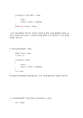 while(Current != NULL && 0 < index)
        {
                index--;
                Current = Current -> NextNode;
        }
        printf(“%sn”, Current -> Name);
}


    노드의 값을 출력하는 함수이다. 인자로는 Head와 몇 번째 노드를 출력할건지 정하는 변
수이다. while의 경우 Current != NULL은 NULL일 경우엔 노드의 끝이므로 이 이상 접근을
하지않기 위해 쓴다.




int GetCountNode(NODE * Head)
{
        NODE* Current = Head;
        int count = 0;


        while(Current != NULL)
        {
                count++;
                Current = Current -> NextNode;
        }
        return count;
}
PrintNode로 전체 출력을 하기를 원할 경우 노드의 개수를 알아내는데 사용되는 함수이다.




void InsertNode(NODE** Head, NODE* ConnectNode, int index)
{
        if(0 == index)
 