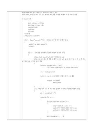 int** floyd(int* W[], int* P[], int n);//플로이드 함수
int** make_array(int n); // n x n 행렬의 메모리를 할당후 배열의 시작 주소를 반환


int main(void)
{
         int i, j, temp, n=NULL;
         int **ary, **t_ary, **D;
         char buf[100];
         char *ptr;
         int state;
    FILE *f;
    f=fopen("test.txt","r");


    if((f = fopen("test.txt", "r"))==NULL) //파일 읽기 실패시 종료
    {
          printf("File didn't openn");
          exit(1);
    }


         for( ; ; ) //파일을 읽어와서 각각의 배열에 알맞게 대입
         {
                      if(fgets(buf, sizeof(buf), f)==NULL) break;
         if(n==0) //파일에서 처음 숫자가 나오면 n의 값에 넣어주고 그 수 만큼 후에
동적할당으로 이차원 배열 생성
                      {
                               for(i=0; i<strlen(buf)-1; i++)
                                        n += (buf[i]-48)*pow(10, strlen(buf)-i-2);


                               ary = make_array(n);


                               for(i=0; i<n; i++) //이차원 배열에 모두 0을 대입
                               {
                                        for(j=0; j<n; j++)
                                                  ary[i][j]=0;
                               }
                      }
                      else //파일에서 노드와 가중치를 읽어와 가중치를 이차원 배열에 대입
                      {
                               ptr = strtok(buf, ", ");


                               while(ptr != NULL)
                               {
                                        if(ptr[0]>=48 && ptr[0]<=57)
                                        {
                                                  temp=strtol(ptr, &ptr, 10);
                                                  ary[buf[0]-65][buf[1]-65]=temp;
                                                  ary[buf[1]-65][buf[0]-65]=temp;
                                        }


                                        ptr = strtok(NULL, ", ");
                               }
 