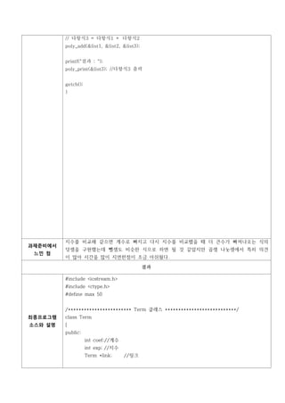 // 다항식3 = 다항식1 + 다항식2
         poly_add(&list1, &list2, &list3);


         printf("결과 : ");
         poly_print(&list3); //다항식3 출력


         getch();
         }




         지수를 비교해 같으면 계수로 빠지고 다시 지수를 비교했을 때 더 큰수가 빠져나오는 식의
과제준비에서
         덧셈을 구현했는데 뺄셈도 비슷한 식으로 하면 될 것 같았지만 곱셈 나눗셈에서 특히 의견
 느낀 점
         이 많아 시간을 많이 지연한점이 조금 아쉬웠다.

                                             결과

         #include <iostream.h>
         #include <ctype.h>
         #define max 50


         /************************ Term 클래스 ***************************/
최종프로그램   class Term
소스와 설명   {
         public:
                    int coef;//계수
                    int exp; //지수
                    Term *link;     //링크
 