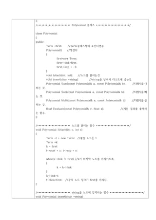 };
/*********************** Polynomial 클래스 ***********************/


class Polynomial
{
public:
          Term *first;      //Term클래스형의 포인터변수
          Polynomial()      //생성자
          {
                   first=new Term;
                   first->link=first;
                   first->exp = -1;
          }
          void Attach(int, int);        //노드를 붙이는것
          void insert(char *string);          //string을 넣어서 리스트에 넣는것.
          Polynomial Sum(const Polynomial& a, const Polynomial& b);     //다항식을 더
하는 것.
          Polynomial Sub(const Polynomial& a, const Polynomial& b);     //다항식을 빼
는 것.
          Polynomial Multi(const Polynomial& a, const Polynomial& b);   //다항식을 곱
하는 것.
          float Evaluate(const Polynomial& c, float x);         //계산 결과를 출력하
는 함수.
};


/*********************** 노드를 붙이는 함수 ***********************/
void Polynomial::Attach(int c, int e)
{
          Term *t = new Term;           //붙일 노드는 t
          Term *k;
          k = first;
          t->coef = c; t->exp = e;


          while(k->link != first) //k가 마지막 노드를 가리키도록.
          {
                   k = k->link;
          }
          k->link=t;
          t->link=first;   //끝의 노드 링크가 first를 가리킴.
}


/*********************** string을 노드에 입력하는 함수 ***********************/
void Polynomial::insert(char *string)
 