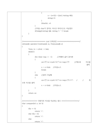 {
                                   e = (e*10) + ((int) (*string-48));
                                   string+=2;
                          }
                          Attach(c, e);
                  }
                  //다음 char가 문자도 아니고 마이너스도 아닐경우
                  if(!isdigit(*string) && *string != '-') break;
       }
}


/************************* cout 오버로딩 *************************/
ostream& operator<<(ostream& os, Polynomial& x)
{
       Term *s = x.first -> link;
       while(1)
       {
                  if(s->link->exp == -1)        //객체의 값이 끝이면
                  {
                          os<<"("<<s->coef<<"x^"<<s->exp<<")";          //계수와       지수를
                                                                                    출력
                          s = s->link;     //다음노드
                          break;
                  }
                  else    //끝이 아닐때
                  {
                          os<<"("<<s->coef<<"x^"<<s->exp<<")"<<"+";      /      /     계
수와 지수를 출력
                          s = s->link;     //다음노드
                  }
       }
       return os;
}


/**************** 다항식의 지수를 비교하는 함수 *******************/
char compare(int a, int b)
{
       if(a == b)
                  return '=';
       else if(a > b)
                  return '>';
       else
                  return '<';
 