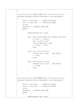 }


/******************** 다항식을 덧셈하는 함수 ***********************/
Polynomial Polynomial::Sum(const Polynomial& a, const Polynomial& b)
{
       Term *s = a.first->link;         //객체 a의 first다음값.
       Term *t = b.first->link;         //객체 b의 first다음값.
       int sum;
       Polynomial c;      //연산결과가 들어갈 객체
       while(1)
       {
                  switch(compare(s->exp, t->exp))
                  {
                  case'=': //지수가 같으면 계수를 더하고 더한 값을 노드를 만든다.
                         if (t->exp == -1) return c;
                         sum = s->coef + t->coef;
                         if (sum) c.Attach(sum, t->exp);
                         s = s->link; t = t->link;
                         break;


                  case'<': //t가 크면 t의 노드를 이동
                         c.Attach(t->coef, t->exp);    //t를 c에 붙임.
                         t = t->link;
                         break;


                  case'>': //s가 크면 s의 노드를 이동
                         c.Attach(s->coef, s->exp);    //s를 c에 붙임.
                         s = s->link;
                         break;
                  }
       }
}


/******************** 다항식을 뺄셈하는 함수 ***********************/
Polynomial Polynomial::Sub(const Polynomial& a, const Polynomial& b)
{
       Term *s = a.first->link;         //객체 a의 first다음값.
       Term *t = b.first->link;         //객체 b의 first다음값.
       int sub;
       Polynomial c;      //연산결과가 들어갈 객체
       while(1)
       {
                  switch(compare(s->exp, t->exp))
 