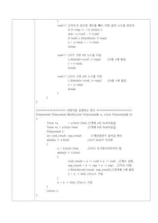 {
                case'=': //지수가 같으면 계수를 빼고 더한 값의 노드를 만든다.
                         if (t->exp == -1) return c;
                         sub= s->coef - t->coef;
                         if (sub) c.Attach(sub, t->exp);
                         s = s->link; t = t->link;
                         break;


                case'<': //t가 크면 t의 노드를 이동
                         c.Attach(t->coef, t->exp);        //t를 c에 붙임.
                         t = t->link;
                         break;


                case'>': //s가 크면 s의 노드를 이동
                         c.Attach(s->coef, s->exp);        //s를 c에 붙임.
                         s = s->link;
                         break;
                }
       }
}


/******************* 다항식을 곱셈하는 함수 ***********************/
Polynomial Polynomial::Multi(const Polynomial& a, const Polynomial& b)
{
       Term *x           = a.first->link; //객체 a의 first다음값
       Term *y = b.first->link;         //객체 b의 first다음값
       Polynomial c;
       int coef_result, exp_result;        //계산결과가 들어갈 변수
       while(x != a.first)              //x가 first가 아니면
       {
                y = b.first->link;      //다시 초기화시켜주어야 함.
                while(y != b.first)
                {
                         coef_result = x -> coef * y -> coef; //계수 곱함.
                         exp_result = x -> exp + y -> exp;      //지수 더함.
                         c.Attach(coef_result, exp_result); //결과를 c에 붙임
                         y = y -> link; //y노드 이동
                }
                x = x -> link; //x노드 이동
       }
       return c;
}
 