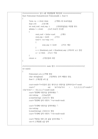 /***************** 실수 x를 대입했을때 계산결과 *******************/
float Polynomial::Evaluate(const Polynomial& c, float f)
{
        Term *a = c.first->link;            //객체 c의 first다음값
        float s=0;        //초기화
        int eval_coef, eval_exp, i;           //연산한값들을 저장할 변수
        while(a != c.first)       //a가 first가 아니면
        {
                  eval_coef = (int)a->coef;        //계수
                  eval_exp = (int)f;        //지수
                  for(i=1; i<a->exp; i++)
                  {
                          eval_exp *= (int)f;      //지수 계산
                  }
                  s += (float)eval_coef * (float)eval_exp; //하나의 노드 연산
                  a = a->link;    //노드 이동
        }
        return s;          //연산결과 리턴
}


/************************* main 함수 *******************************/
int main()
{
        Polynomial a,b,c;//객체 생성
        char string[max];          //입력받는 문자 배열로 만듬.
        float f; //계산할 x의 값


        cout<<endl<<"**다음과 같은 형식으로 다항식을 입력하시오**"<<endl;
        cout<<"                   ex)       3x^3+2x^2+2    =   3_3_2_2_2_0"<<endl<<"
-23x^3+2x^1 = -23_3_2_1"<<endl<<endl;
        cout<<"첫번째 다항식을 입력하세요: ";
        cin>>string;      //char입력
        a.insert(string); //a리스트 생성
        cout<<"첫번째 입력 다항식: "<<a<<endl<<endl;


        cout<<"두번째 다항식을 입력하세요: ";
        cin>>string;
        b.insert(string); //b리스트 생성
        cout<<"두번째 입력 다항식: "<<b<<endl<<endl;


        cout<<"계산을 위한 x의 값을 넣어주세요: ";
        cin>>f; //계살할 x값 입력
 