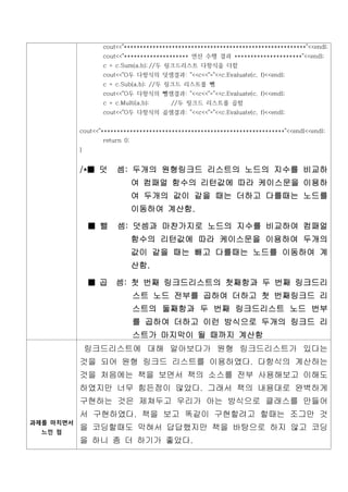 cout<<"*********************************************************"<<endl;
                  cout<<"******************** 연산 수행 결과 *********************"<<endl;
                  c = c.Sum(a,b); //두 링크드리스트 다항식을 더함
                  cout<<"O두 다항식의 덧셈결과: "<<c<<"="<<c.Evaluate(c, f)<<endl;
                  c = c.Sub(a,b); //두 링크드 리스트를 뺌
                  cout<<"O두 다항식의 뺄셈결과: "<<c<<"="<<c.Evaluate(c, f)<<endl;
                  c = c.Multi(a,b);     //두 링크드 리스트를 곱함
                  cout<<"O두 다항식의 곱셈결과: "<<c<<"="<<c.Evaluate(c, f)<<endl;


           cout<<"*********************************************************"<<endl<<endl;
                  return 0;
           }


           /*■ 덧       셈: 두개의 원형링크드 리스트의 노드의 지수를 비교하
                              여 컴패얼 함수의 리턴값에 따라 케이스문을 이용하
                              여 두개의 값이 같을 때는 더하고 다를때는 노드를
                              이동하여 계산함.

               ■ 뺄     셈: 덧셈과 마찬가지로 노드의 지수를 비교하여 컴패얼
                              함수의 리턴값에 따라 케이스문을 이용하여 두개의
                              값이 같을 때는 빼고 다를때는 노드를 이동하여 계
                              산함.

               ■ 곱    셈: 첫 번째 링크드리스트의 첫째항과 두 번째 링크드리
                              스트 노드 전부를 곱하여 더하고 첫 번째링크드 리
                              스트의 둘째항과 두 번째 링크드리스트 노드 번부
                              를 곱하여 더하고 이런 방식으로 두개의 링크드 리
                              스트가 마지막이 될 때까지 계산함
               링크드리스트에 대해 알아보다가 원형 링크드리스트가 있다는
           것을 되어 원형 링크드 리스트를 이용하였다. 다항식의 계산하는
           것을 처음에는 책을 보면서 책의 소스를 전부 사용해보고 이해도
           하였지만 너무 힘든점이 많았다. 그래서 책의 내용대로 완벽하게
           구현하는 것은 제쳐두고 우리가 아는 방식으로 클래스를 만들어
           서 구현하였다. 책을 보고 똑같이 구현할려고 할때는 조그만 것
과제를 마치면서
  느낀 점
           을 코딩할때도 막혀서 답답했지만 책을 바탕으로 하지 않고 코딩
           을 하니 좀 더 하기가 좋았다.
 