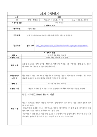 과제수행일지
   소속                                         조원
   D2        조장 : 황준호          자료조사 : 김도형, 최수영                 코딩 : 홍준표, 조영래
 과제수행기간                                    13일 8시간
                                I. 계획의 작성
  연구제목       다항식 계산



  연구배경       연결 리스트(Linked list)를 사용하여 다항식 계산을 구현한다.




  참고자료       참고 URL   http://blog.naver.com/rudrbs3?Redirect=Log&logNo=50135830391



                               II. 계획의 실행
 첫째 날                             2012년 4월 12일 목요일
오늘의 작업                           주제에 대한 이해와 업무 분담


          조장을 중심으로 각자 임무를 분담하고, 다항식의 계산을 c로 구현하는 것에 앞서, 컴퓨터
토의 내용
          가 어떤식으로 계산을 할지를 먼저 파악하였다.




과제준비에서    이번 다항식 계산 프로젝트를 어떤식으로 설계하면 좋을지 이해하는게 중요했고, 첫 회의라
 느낀 점     자료가 부족하여 토의가 제대로 진행이 안된점이 좀 아쉬웠다.


 둘째 날                              2012년 4월 17일 화요일


오늘의 작업        개인이 조사해 온 자료를 토대로 연결리스트에 대해 이해하는 시간을 가졌다.


          연결 리스트(Linked list)의 개념


          링크드 리스트는 배열의 단점인 데이터의 삽입/삭제가 불리하다는 점을 보완하기위해 설계
          된 자료구조이다.
토의 내용     삽입/삭제가 불리한 이유는 선형적으로 나열된 데이터행렬 중 중간 값을 제거하거나 삽입
          할때 데이터들을 밀거나 당겨야하므로 좋지 않다.

          데이터들이 선형적으로 나열되어 있으면서 중간데이터의 삽입/삭제시 데이터의 당김 혹은
          밀어내는 행위없이 처리할 수 있는 방법이 바로 링크드 리스트이다.
 