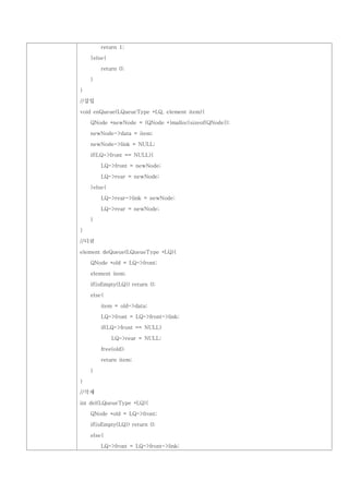 return 1;

    }else{

        return 0;

    }

}

//삽입

void enQueue(LQueueType *LQ, element item){

    QNode *newNode = (QNode *)malloc(sizeof(QNode));

    newNode->data = item;

    newNode->link = NULL;

    if(LQ->front == NULL){

        LQ->front = newNode;

        LQ->rear = newNode;

    }else{

        LQ->rear->link = newNode;

        LQ->rear = newNode;

    }

}

//디큐

element deQueue(LQueueType *LQ){

    QNode *old = LQ->front;

    element item;

    if(isEmpty(LQ)) return 0;

    else{

        item = old->data;

        LQ->front = LQ->front->link;

        if(LQ->front == NULL)

             LQ->rear = NULL;

        free(old);

        return item;

    }

}

//삭제

int del(LQueueType *LQ){

    QNode *old = LQ->front;

    if(isEmpty(LQ)) return 0;

    else{

        LQ->front = LQ->front->link;
 