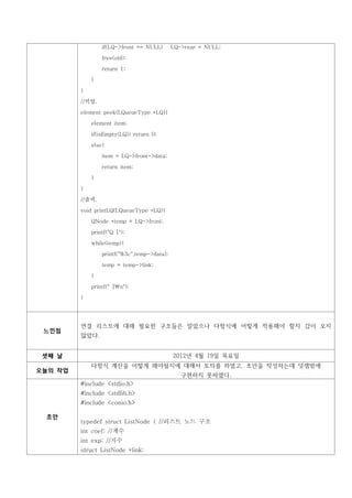 if(LQ->front == NULL)       LQ->rear = NULL;

                 free(old);

                 return 1;

             }

         }

         //픽업.

         element peek(LQueueType *LQ){

             element item;

             if(isEmpty(LQ)) return 0;

             else{

                 item = LQ->front->data;

                 return item;

             }

         }

         //출력.

         void printLQ(LQueueType *LQ){

             QNode *temp = LQ->front;

             printf("Q [");

             while(temp){

                 printf("%3c",temp->data);

                 temp = temp->link;

             }

             printf(" ]n");

         }




         연결 리스트에 대해 필요한 구조들은 알았으나 다항식에 어떻게 적용해야 할지 감이 오지
 느낀점
         않았다.


 셋째 날                                        2012년 4월 19일 목요일
             다항식 계산을 어떻게 해야될지에 대해서 토의를 하였고, 초안을 작성하는데 덧셈밖에
오늘의 작업
                                                구현하지 못하였다.
         #include <stdio.h>
         #include <stdlib.h>
         #include <conio.h>

 초안
         typedef struct ListNode { //리스트 노드 구조
         int coef; //계수
         int exp; //지수
         struct ListNode *link;
 