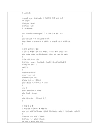 } ListNode;


typedef struct ListHeader { //리스트 헤더 노드 구조
int length;
ListNode *head;
ListNode *tail;
} ListHeader;


void init(ListHeader *plist) // 초기화, 공백 헤더 노드
{
plist->length = 0; //length를 0으로
plist->head = plist->tail = NULL; // head와 tail을 NULL으로
}


// 연결 리스트에 삽입
// plist는 헤더를 가리키는 포인터, coef는 계수, exp는 지수
void insert_node_last(ListHeader *plist, int coef, int exp)
{
//공백 연결리스트 생성
ListNode *temp = (ListNode *)malloc(sizeof(ListNode));
if(temp == NULL){
exit(1);
}
temp->coef=coef;
temp->exp=exp;
temp->link=NULL;
if(plist->tail == NULL){
plist->head = plist->tail = temp;
}
else {
plist->tail->link = temp;
plist->tail = temp;
}
plist->length++; //length 증가
}


// 다항식 덧셈
// 다항식3 = 다항식1 + 다항식2
void poly_add(ListHeader *plist1, ListHeader *plist2, ListHeader *plist3)
{
ListNode *a = plist1->head;
ListNode *b = plist2->head;
int sum; //계수를 담을 변수
 