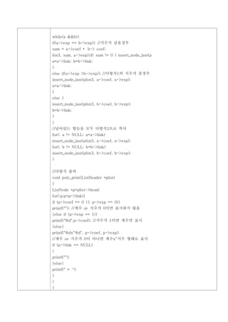 while(a &&b){
if(a->exp == b->exp){ //지수가 같을경우
sum = a->coef + b-> coef;
list3, sum, a->exp);if( sum != 0 ) insert_node_last(p
a=a->link; b=b->link;
}
else if(a->exp >b->exp){ //다항식1의 지수가 클경우
insert_node_last(plist3, a->coef, a->exp);
a=a->link;
}
else {
insert_node_last(plist3, b->coef, b->exp);
b=b->link;
}
}
//남아있는 항들을 모두 다항식3으로 복사
for(; a != NULL; a=a->link)
insert_node_last(plist3, a->coef, a->exp);
for(; b != NULL; b=b->link)
insert_node_last(plist3, b->coef, b->exp);
}


//다항식 출력
void poly_print(ListHeader *plist)
{
ListNode *p=plist->head;
for(;p;p=p->link){
if (p->coef == 0 || p->exp == 0){
printf(""); //계수 or 지수가 0이면 표시하지 않음
}else if (p->exp == 1){
printf("%d",p->coef); //지수가 1이면 계수만 표시
}else{
printf("%dx^%d", p->coef, p->exp);
//계수 or 지수가 0이 아니면 계수x^지수 형태로 표시
if (p->link == NULL)
{
printf("");
}else{
printf(" + ");
}
}
}
 