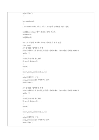 printf("n");
}


int main(void)
{
ListHeader list1, list2, list3; //다항식 입력받을 변수 선언


init(&list1);//init 함수 호출로 공백 리스트
init(&list2);
init(&list3);


int a,b; //항의 계수와 지수를 입력받기 위한 변수
char num;
//다항식1을 입력받는 부분
printf("다항식1의 항(계수,지수)을 입력하세요. (0 0 이면 입력종료)n");
while (1)
{
scanf("%d %d",&a,&b);
if (a==0 &&b==0)
{
break;
}
insert_node_last(&list1, a, b);
}
printf("다항식1 : ");
poly_print(&list1); //다항식1 출력
printf("n");


//다항식2을 입력받는 부분
printf("다항식2의 항(계수,지수)을 입력하세요. (0 0 이면 입력종료)n");
while (1)
{
scanf("%d %d",&a,&b);
if (a==0 &&b==0)
{
break;
}
insert_node_last(&list2, a, b);
}
printf("다항식2 : ");
poly_print(&list2); //다항식2 출력
printf("n");
 