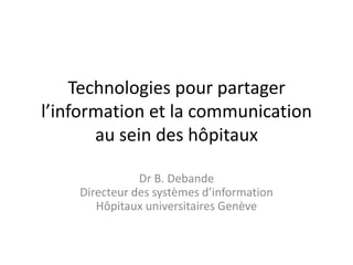 Technologies pour partager
l’information et la communication
       au sein des hôpitaux

               Dr B. Debande
    Directeur des systèmes d’information
       Hôpitaux universitaires Genève
 
