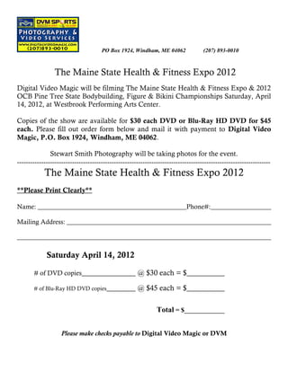 PO Box 1924, Windham, ME 04062                (207) 893-0010



                 The Maine State Health & Fitness Expo 2012
Digital Video Magic will be filming The Maine State Health & Fitness Expo & 2012
OCB Pine Tree State Bodybuilding, Figure & Bikini Championships Saturday, April
14, 2012, at Westbrook Performing Arts Center.

Copies of the show are available for $30 each DVD or Blu-Ray HD DVD for $45
each. Please fill out order form below and mail it with payment to Digital Video
Magic, P.O. Box 1924, Windham, ME 04062.

               Stewart Smith Photography will be taking photos for the event.
-------------------------------------------------------------------------------------------------------------------
            The Maine State Health & Fitness Expo 2012
**Please Print Clearly**

Name: ______________________________________________Phone#:___________________

Mailing Address: _______________________________________________________________

______________________________________________________________________________

             Saturday April 14, 2012

       # of DVD copies_______________ @ $30 each = $___________

       # of Blu-Ray HD DVD copies________             @ $45 each = $___________

                                                               Total = $_____________


                    Please make checks payable to Digital Video Magic or DVM
 