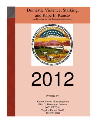 Domestic Violence, Stalking,
and Rape In Kansas
As Reported by Law Enforcement Agencies

2012
Prepared by:
Kansas Bureau of Investigation
Kirk D. Thompson, Director
1620 SW Tyler
Topeka, Kansas 66612
785.296.8200

 