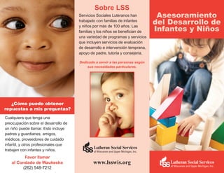 Sobre LSS
                                      Servicios Sociales Luteranos han          Asesoramiento
                                      trabajado con familias de infantes
                                                                               del Desarrollo de
                                                                               Infantes y Niños
                                      y niños por más de 100 años. Las
                                      familias y los niños se benefician de
                                      una variedad de programas y servicios
                                      que incluyen servicios de evaluación
                                      de desarrollo e intervención temprana,
                                      apoyo de padre, tutoria y consejeria.

                                      Dedicado a servir a las personas según
                                          sus necesidades particulares.




   ¿Cómo puedo obtener
repuestas a mis preguntas?
Cualquiera que tenga una
preocupación sobre el desarrollo de
un niño puede llamar. Esto incluye
padres y guardianes, amigos,
médicos, proveedores de cuidado
infantil, y otros profesionales que
trabajen con infantes y niños.
         Favor llamar
   al Condado de Waukesha                     www.lsswis.org
        (262) 548-7212
 