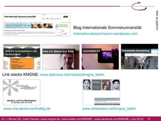 Web as platform
                                                       Blog Internationale Sommeruniversität
                                                       internationalesommeruni.wordpress.com




Link stacks KMGNE: www.delicious.com/stacks/kmgne_berlin




 www.nrw-denkt-nachhaltig.de                                  www.slideshare.net/kmgne_berlin

Dr. J. Borner | Dr. Jutta Franzen | www.kmgne.de | www.twitter.com/KMGNE | www.facebook.com/KMGNE | Juni 2012|   10
 