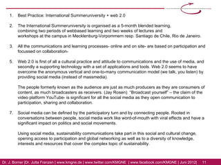 [1] Best Practice: International Summeruniversity + web 2.0

    [2] The International Summeruniversity is organised as a 5-month blended learning,
        combining two periods of webbased learning and two weeks of lectures and
        workshops at the campus in Mecklenburg-Vorpommern resp. Santiago de Chile, Rio de Janeiro.

    [3] All the communications and learning processes- online and on site- are based on participation and
        focussed on collaboration-

    [4] Web 2.0 is first of all a cultural practice and attitude to communications and the use of media, and
        secondly a supporting technology with a set of applications and tools. Web 2.0 seems to have
        overcome the anonymous vertical and one-to-many communication model (we talk, you listen) by
        providing social media (instead of massmedia).

       The people formerly known as the audience are just as much producers as they are consumers of
       content, as much broadcasters as receivers. (Jay Rosen) “Broadcast yourself” – the claim of the
       video platform YouTube- is significant for all the social media as they open communication to
       participation, sharing and collaboration.

    [5] Social media can be defined by the participatory turn and by connecting people. Rooted in
        conversations between people, social media work like word-of-mouth with viral effects and have a
        significant impact on politics and social movements.

       Using social media, sustainability communications take part in this social and cultural change,
       opening access to participation and global networking as well as to a diversity of knowledge,
       interests and resources that cover the complex topic of sustainability.



Dr. J. Borner | Dr. Jutta Franzen | www.kmgne.de | www.twitter.com/KMGNE | www.facebook.com/KMGNE | Juni 2012|   11
 