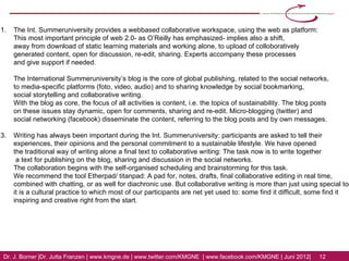 [6] The Int. Summeruniversity provides a webbased collaborative workspace, using the web as platform:
    This most important principle of web 2.0- as O’Reilly has emphasized- implies also a shift,
    away from download of static learning materials and working alone, to upload of colloboratively
    generated content, open for discussion, re-edit, sharing. Experts accompany these processes
    and give support if needed.

    The International Summeruniversity’s blog is the core of global publishing, related to the social networks,
    to media-specific platforms (foto, video, audio) and to sharing knowledge by social bookmarking,
    social storytelling and collaborative writing.

    With the blog as core, the focus of all activities is content, i.e. the topics of sustainability. The blog posts
    on these issues stay dynamic, open for comments, sharing and re-edit. Micro-blogging (twitter) and
    social networking (facebook) disseminate the content, referring to the blog posts and by own messages.

[7] Writing has always been important during the Int. Summeruniversity: participants are asked to tell their
    experiences, their opinions and the personal commitment to a sustainable lifestyle. We have opened
    the traditional way of writing alone a final text to collaborative writing: The task now is to write together
    a text for publishing on the blog, sharing and discussion in the social networks.

    The collaboration begins with the self-organised scheduling and brainstorming for this task.
    We recommend the tool Etherpad/ titanpad: A pad for, notes, drafts, final collaborative editing in real time,
    combined with chatting, or as well for diachronic use.

    But collaborative writing is more than just using special tools: it is a cultural practice to which
    most of our participants are net yet used to: some find it difficult, some find it inspiring and creative
    right from the start.


Dr. J. Borner | Dr. Jutta Franzen | www.kmgne.de | www.twitter.com/KMGNE | www.facebook.com/KMGNE | Juni 2012|   12
 