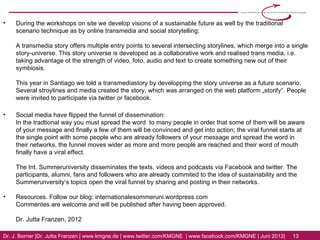 [8] During the workshops on site we develop visions of a sustainable future as well by the traditional
    scenario technique as by online transmedia and social storytelling:

    A transmedia story offers multiple entry points to several intersecting storylines, which merge into a single
    story-universe. This story universe is developed as a collaborative work and realised trans media, i.e.
    taking advantage ot the strength of video, foto, audio and text to create something new out of their
    symbiosis.

    This year in Santiago we told a transmediastory by developping the story universe as a future scenario.
    Several stroylines and media created the story, which was arranged on the web platform „storify“. People
    were invited to participate via twitter or facebook.

[9] Social media have flipped the funnel of dissemination:
    In the tradtional way you must spread the word to many people in order that some of them will be aware
    of your message and finally a few of them will be convinced and get into action; the viral funnel starts at
    the single point with some people who are already followers of your message and spread the word in
    their networks, the funnel moves wider as more and more people are reached and their word of mouth
    finally have a viral effect.

    The Int. Summeruniversity disseminates the texts, videos and podcasts via Facebook and twitter. The
    participants, alumni, fans and followers who are already commited to the idea of sustainability and the
    Summerunversity‘s topics open the viral funnel by sharing and posting in their networks.

[10] Resources. Follow our blog: internationalesommeruni.wordpress.com
     Commentes are welcome and will be published after having been approved.

    Dr. Jutta Franzen, 2012

Dr. J. Borner | Dr. Jutta Franzen | www.kmgne.de | www.twitter.com/KMGNE | www.facebook.com/KMGNE | Juni 2012|   13
 