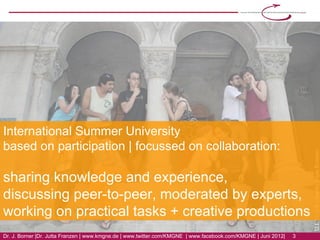 International Summer University
based on participation | focussed on collaboration:

sharing knowledge and experience,
discussing peer-to-peer, moderated by experts,
working on practical tasks + creative productions
Dr. J. Borner | Dr. Jutta Franzen | www.kmgne.de | www.twitter.com/KMGNE | www.facebook.com/KMGNE | Juni 2012|   3
 