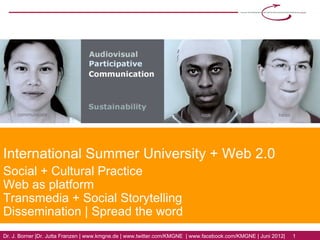 International Summer University + Web 2.0
Social + Cultural Practice
Web as platform
Transmedia + Social Storytelling
Dissemination | Spread the word
Dr. J. Borner | Dr. Jutta Franzen | www.kmgne.de | www.twitter.com/KMGNE | www.facebook.com/KMGNE | Juni 2012|   1
 
