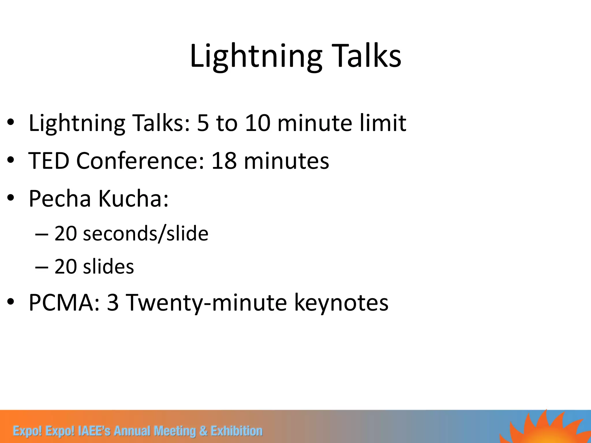 Lightning Talks
• Lightning Talks: 5 to 10 minute limit
• TED Conference: 18 minutes
• Pecha Kucha:
  – 20 seconds/slide
  – 20 slides
• PCMA: 3 Twenty-minute keynotes
 