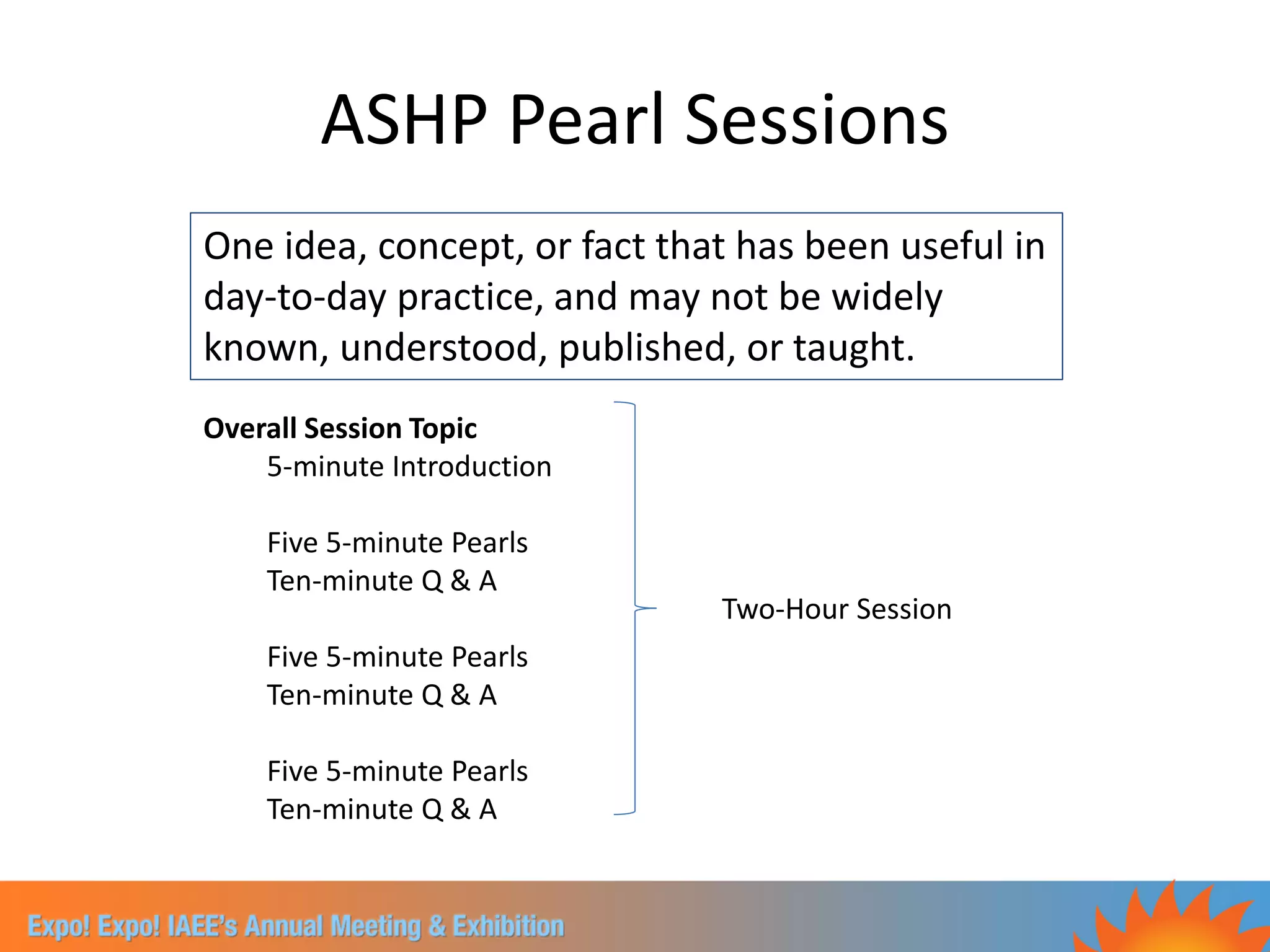 ASHP Pearl Sessions
One idea, concept, or fact that has been useful in
day-to-day practice, and may not be widely
known, understood, published, or taught.
Overall Session Topic
    5-minute Introduction

    Five 5-minute Pearls
    Ten-minute Q & A
                              Two-Hour Session
    Five 5-minute Pearls
    Ten-minute Q & A

    Five 5-minute Pearls
    Ten-minute Q & A
 