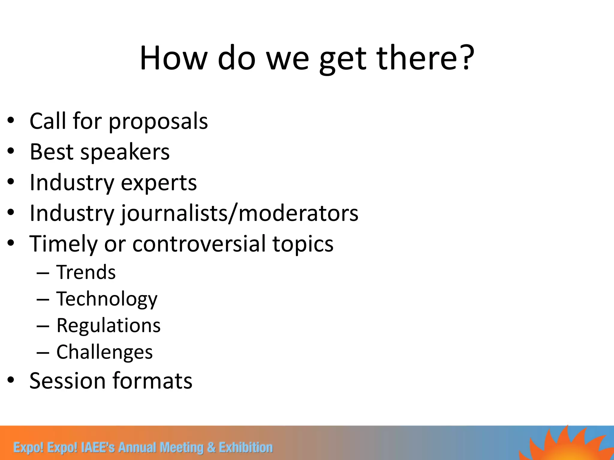 How do we get there?
•   Call for proposals
•   Best speakers
•   Industry experts
•   Industry journalists/moderators
•   Timely or controversial topics
    –   Trends
    –   Technology
    –   Regulations
    –   Challenges
• Session formats
 