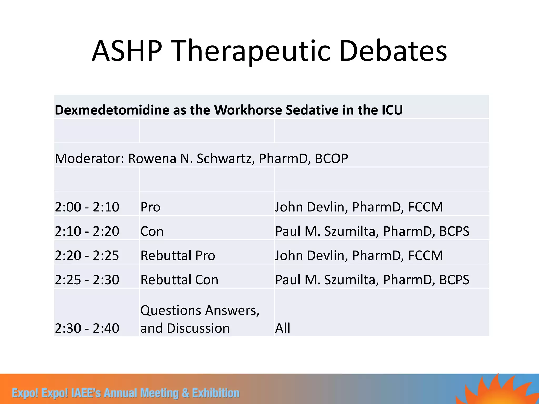 ASHP Therapeutic Debates
Dexmedetomidine as the Workhorse Sedative in the ICU


Moderator: Rowena N. Schwartz, PharmD, BCOP


2:00 - 2:10   Pro                  John Devlin, PharmD, FCCM
2:10 - 2:20   Con                  Paul M. Szumilta, PharmD, BCPS
2:20 - 2:25   Rebuttal Pro         John Devlin, PharmD, FCCM
2:25 - 2:30   Rebuttal Con         Paul M. Szumilta, PharmD, BCPS

              Questions Answers,
2:30 - 2:40   and Discussion       All
 