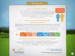 I love this place
earthfaves
®
™
earthfaves
for business
www.earthfaves-prm.com
www.earthfaves.com
Social brand advocacy for your business
Your favorite places network
Lass dich weiterempfehlen.
Bitte deine Kunden auf deiner Website, in deinem Laden, auf
deiner Facebook-Page Faver Deines Unternehmens zu werden
und bitte sie so um ihre „Why I love this place“ Empfehlung.
Da earthfaves ein soziales Netzwerk für Lieblingsorte und
eine lokale Suchmaschine ist, entgeht dir keine Chance,
weiterempfohlen zu werden.
Mache positive Mundpropaganda
nachhaltig sichtbar.
Mit earthfaves PRM erscheint jede Empfehlung immer dann wieder, wenn sie
gebraucht wird – auch wenn der Zeitpunkt der Empfehlung schon ein paar Monate
her ist. Freunde deiner Kunden finden über earthfaves Dein Unternehmen als
Lieblingsort in unseren Suchergebnissen zusammen mit dem Wortlaut der
Freundesempfehlungen – jedesmal, wenn sie nach einem empfehlenswerten
Unternehmen in der Nachbarschaft suchen.
Lass deine zufriedenen Kunden für dich werben.
91% der Verbraucher hören auf andere Verbraucher.
Werbe mit den Aussagen deiner zufriedenen Kunden auf deiner Website:
Binde dein earthfaves-Gästebuch mit allen Kundenempfehlungen -
das so genannte „Faverbook“ - auf deiner Website ein.
“Großartiges Essen,
toller Blick und sehr
nettes Personal!”
Das bringt’s mir
3
 