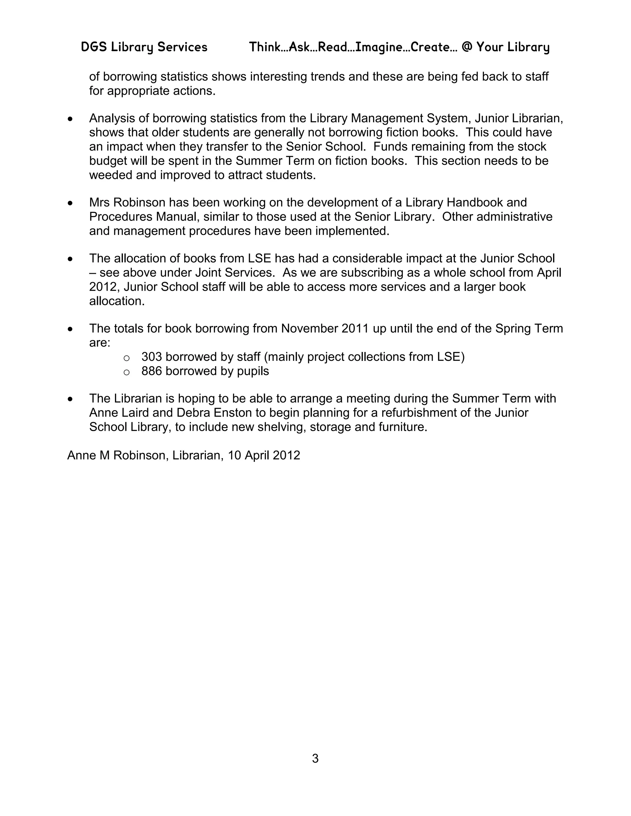 DGS Library Services          Think…Ask…Read…Imagine…Create… @ Your Library

   of borrowing statistics shows interesting trends and these are being fed back to staff
   for appropriate actions.

   Analysis of borrowing statistics from the Library Management System, Junior Librarian,
   shows that older students are generally not borrowing fiction books. This could have
   an impact when they transfer to the Senior School. Funds remaining from the stock
   budget will be spent in the Summer Term on fiction books. This section needs to be
   weeded and improved to attract students.

   Mrs Robinson has been working on the development of a Library Handbook and
   Procedures Manual, similar to those used at the Senior Library. Other administrative
   and management procedures have been implemented.

   The allocation of books from LSE has had a considerable impact at the Junior School
   – see above under Joint Services. As we are subscribing as a whole school from April
   2012, Junior School staff will be able to access more services and a larger book
   allocation.

   The totals for book borrowing from November 2011 up until the end of the Spring Term
   are:
         o 303 borrowed by staff (mainly project collections from LSE)
         o 886 borrowed by pupils

   The Librarian is hoping to be able to arrange a meeting during the Summer Term with
   Anne Laird and Debra Enston to begin planning for a refurbishment of the Junior
   School Library, to include new shelving, storage and furniture.

Anne M Robinson, Librarian, 10 April 2012




                                            3
 