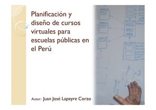 Planificación y
diseño de cursos
virtuales para
escuelas públicas en
el Perú




Autor:   Juan José Lapeyre Corzo
 