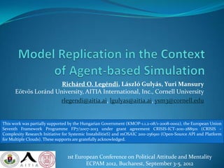 Richárd O. Legéndi, László Gulyás, Yuri Mansury
      Eötvös Loránd University, AITIA International, Inc., Cornell University
                     rlegendi@aitia.ai, lgulyas@aitia.ai, ysm3@cornell.edu


This work was partially supported by the Hungarian Government (KMOP-1.1.2-08/1-2008-0002), the European Union
Seventh Framework Programme FP7/2007-2013 under grant agreement CRISIS-ICT-2011-288501 (CRISIS –
Complexity Research Initiative for Systemic InstabilitieS) and mOSAIC 2011-256910 (Open-Source API and Platform
for Multiple Clouds). These supports are gratefully acknowledged.



                                 1st European Conference on Political Attitude and Mentality
                                         ECPAM 2012, Bucharest, September 3-5, 2012
 