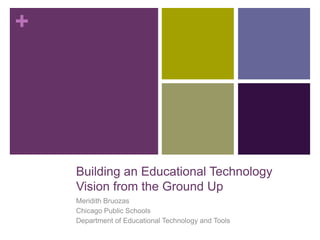 +




    Building an Educational Technology
    Vision from the Ground Up
    Meridith Bruozas
    Chicago Public Schools
    Department of Educational Technology and Tools
 