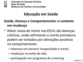 Internato em Atenção Primária
    Nono Período
    Medicina de Família e Comunidade


               Educação em Saúde
Saúde, Doença e Comportamento: o contexto
  em mudança
• Maior causa de morte nos EEUU são doenças
  crônicas, onde sofrimento e morte prematura
  podem ser evitados por alterações positivas
  no comportamento:
  – interesse em prevenir incapacidade e morte,
  – mudanças no estilo de vida,
  – participação em programas de screening.
                                                  GLANZ, K.
 