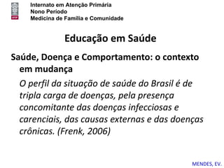 Internato em Atenção Primária
    Nono Período
    Medicina de Família e Comunidade


               Educação em Saúde
Saúde, Doença e Comportamento: o contexto
  em mudança
  O perfil da situação de saúde do Brasil é de
  tripla carga de doenças, pela presença
  concomitante das doenças infecciosas e
  carenciais, das causas externas e das doenças
  crônicas. (Frenk, 2006)


                                            MENDES, EV.
 