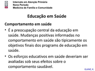 Internato em Atenção Primária
    Nono Período
    Medicina de Família e Comunidade


               Educação em Saúde
Comportamento em saúde
• É a preocupação central da educação em
  saúde. Mudanças positivas informadas no
  comportamento em saúde são tipicamente os
  objetivos finais dos programs de educação em
  saúde.
• Os esforços educativos em saúde deveriam ser
  avaliadas sob seus efeitos sobre o
  comportamento saudável.
                                            GLANZ, K.
 