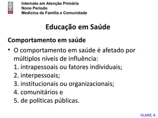 Internato em Atenção Primária
    Nono Período
    Medicina de Família e Comunidade


               Educação em Saúde
Comportamento em saúde
• O comportamento em saúde é afetado por
  múltiplos níveis de influência:
  1. intrapessoais ou fatores individuais;
  2. interpessoais;
  3. institucionais ou organizacionais;
  4. comunitários e
  5. de políticas públicas.
                                             GLANZ, K.
 