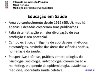 Internato em Atenção Primária
     Nono Período
     Medicina de Família e Comunidade


                Educação em Saúde
• Área do conhecimento desde 1919 (EEUU), mas há
  apenas 2 décadas cresceram suas publicações
• Falta sistematização e maior divulgação de sua
  produção e seu potencial.
• Campo eclético, amálgama de abordagens, métodos
  e estratégias, advindos das áreas das ciências sociais,
  humanas e da saúde.
• Perspectivas teóricas, práticas e metodologias da
  psicologia, sociologia, antropologia, comunicação e
  marketing, e depende da epidemiologia, estatística e
  medicina, sobretudo saúde coletiva.                 GLANZ, K.
 