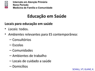Internato em Atenção Primária
     Nono Período
     Medicina de Família e Comunidade


                Educação em Saúde
Locais para educação em saúde
• Locais: todos.
• Ambientes relevantes para ES contemporânea:
   – Consultórios
   – Escolas
   – Comunidades
   – Ambientes de trabalho
   – Locais de cuidado a saúde
   – Domicílios
                                         SCHALL, VT; GLANZ, K.
 
