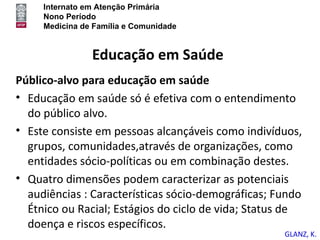 Internato em Atenção Primária
     Nono Período
     Medicina de Família e Comunidade


                Educação em Saúde
Público-alvo para educação em saúde
• Educação em saúde só é efetiva com o entendimento
  do público alvo.
• Este consiste em pessoas alcançáveis como indivíduos,
  grupos, comunidades,através de organizações, como
  entidades sócio-políticas ou em combinação destes.
• Quatro dimensões podem caracterizar as potenciais
  audiências : Características sócio-demográficas; Fundo
  Étnico ou Racial; Estágios do ciclo de vida; Status de
  doença e riscos específicos.
                                                    GLANZ, K.
 