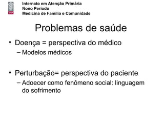 Internato em Atenção Primária
   Nono Período
   Medicina de Família e Comunidade



        Problemas de saúde
• Doença = perspectiva do médico
  – Modelos médicos


• Perturbação= perspectiva do paciente
  – Adoecer como fenômeno social: linguagem
    do sofrimento
 