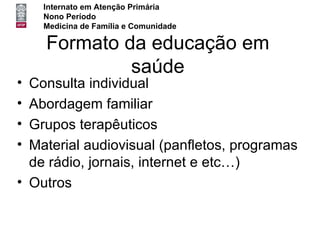 Internato em Atenção Primária
    Nono Período
    Medicina de Família e Comunidade

    Formato da educação em
             saúde
• Consulta individual
• Abordagem familiar
• Grupos terapêuticos
• Material audiovisual (panfletos, programas
  de rádio, jornais, internet e etc…)
• Outros
 