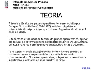 Internato em Atenção Primária
   Nono Período
   Medicina de Família e Comunidade


                          TEORIA
A teoria e técnica de grupos operativos, foi desenvolvida por
Enrique Pichon-Rivière (1907-1977), médico psiquiatra e
psicanalista de origem suíça, que viveu na Argentina desde seus 4
anos de idade.

O fenômeno disparador da técnica de grupos operativos foi agreve
do pessoal de enfermagem no hospital psiquiátrico De Las Mercês,
em Rosário, onde desempenhava atividades clínicas e docentes.

Para superar aquela situação crítica, Pichon-Rivière colocou os
pacientes menos comprometidos para assistir aos mais
comprometidos. Observou que ambos, subgrupos, apresentaram
significativas melhoras de seus quadros clínicos.

                                                            DIAS, RB
 