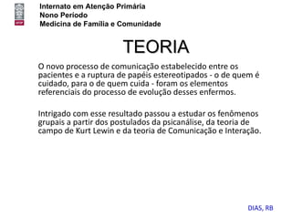 Internato em Atenção Primária
Nono Período
Medicina de Família e Comunidade


                      TEORIA
O novo processo de comunicação estabelecido entre os
pacientes e a ruptura de papéis estereotipados - o de quem é
cuidado, para o de quem cuida - foram os elementos
referenciais do processo de evolução desses enfermos.

Intrigado com esse resultado passou a estudar os fenômenos
grupais a partir dos postulados da psicanálise, da teoria de
campo de Kurt Lewin e da teoria de Comunicação e Interação.




                                                        DIAS, RB
 